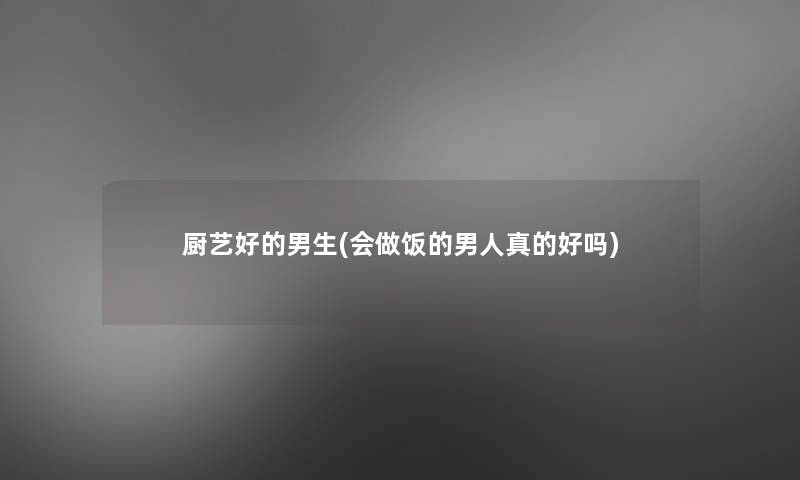 厨艺好的男生(会做饭的男人真的好吗) 厨艺好的男生(会做饭的男人真的好吗)