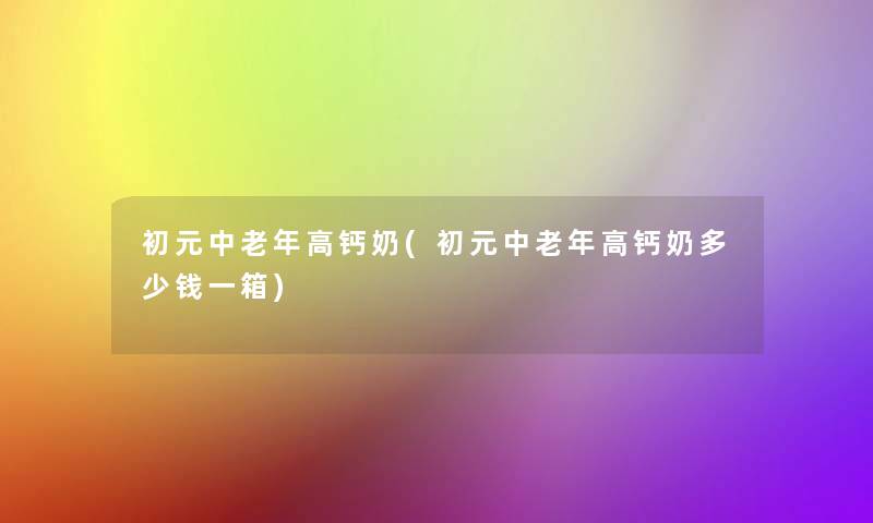 初元中老年高钙奶(初元中老年高钙奶多少钱一箱) 初元中老年高钙奶(初元中老年高钙奶多少钱一箱)