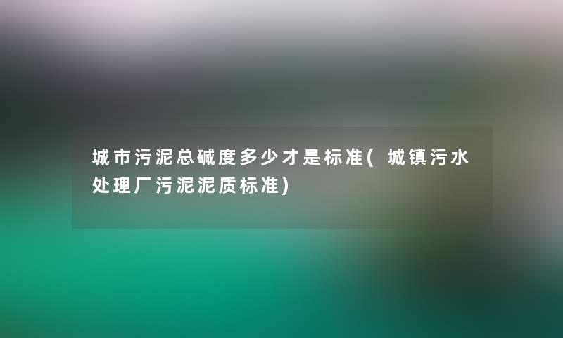 城市污泥总碱度多少才是标准(城镇污水处理厂污泥泥质标准) 城市污泥总碱度多少才是标准(城镇污水处理厂污泥泥质标准)