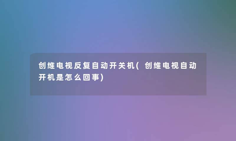 创维电视反复自动开关机(创维电视自动开机是怎么回事) 创维电视反复自动开关机(创维电视自动开机是怎么回事)