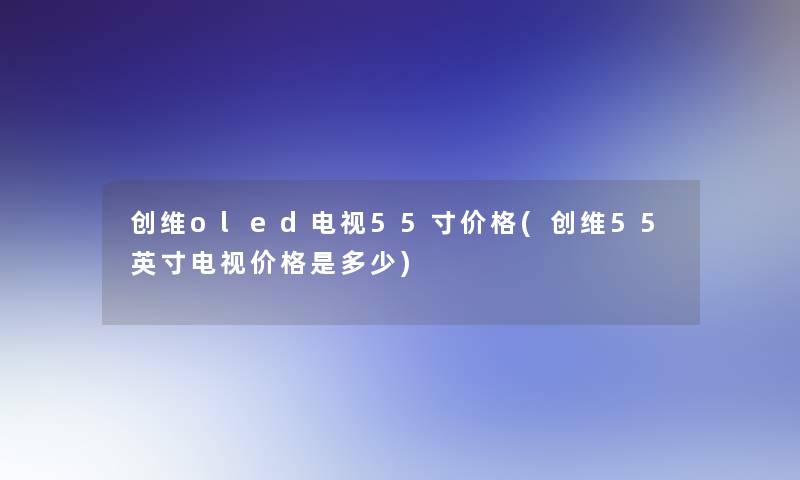 创维oled电视55寸价格(创维55英寸电视价格是多少) 创维oled电视55寸价格(创维55英寸电视价格是多少)