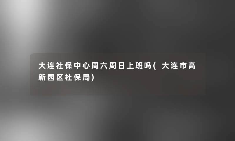 大连社保中心周六周日上班吗(大连市高新园区社保局) 大连社保中心周六周日上班吗(大连市高新园区社保局)