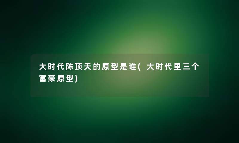 大时代陈顶天的原型是谁(大时代里三个富豪原型) 大时代陈顶天的原型是谁(大时代里三个富豪原型)