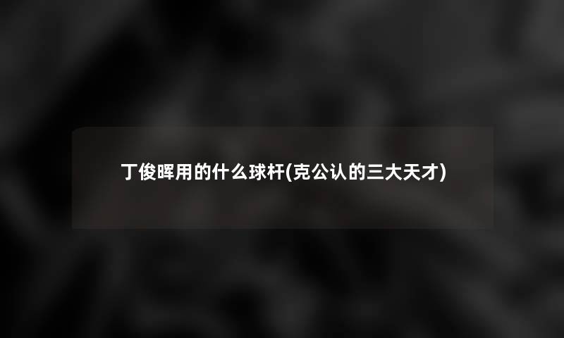 丁俊晖用的什么球杆(克不错的三大天才) 丁俊晖用的什么球杆(克不错的三大天才)
