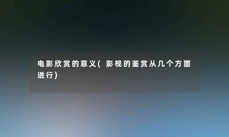 电影欣赏的意义(影视的鉴赏从几个方面进行) 电影欣赏的意义(影视的鉴赏从几个方面进行)