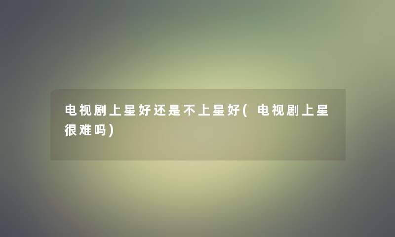 电视剧上星好还是不上星好(电视剧上星很难吗) 电视剧上星好还是不上星好(电视剧上星很难吗)