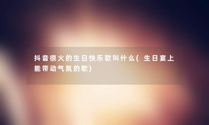 抖音很火的生日快乐歌叫什么(生日宴上能带动气氛的歌) 抖音很火的生日快乐歌叫什么(生日宴上能带动气氛的歌)