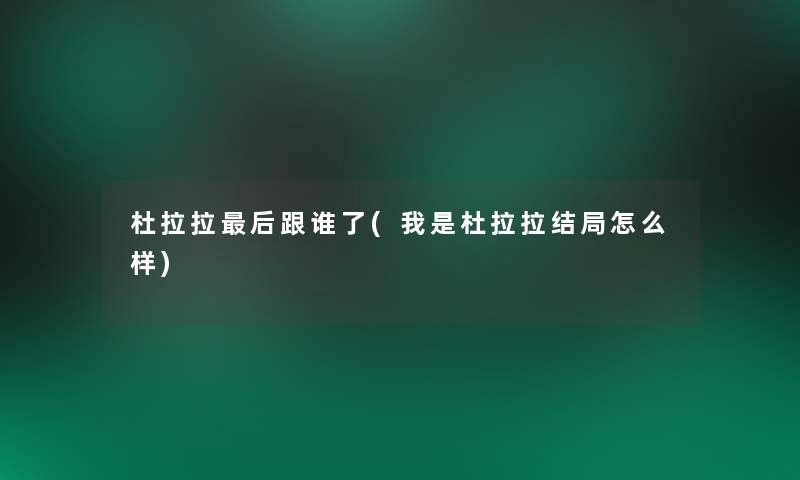 杜拉拉这里要说跟谁了(我是杜拉拉结局怎么样) 杜拉拉这里要说跟谁了(我是杜拉拉结局怎么样)