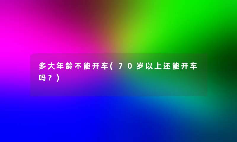 多大年龄不能开车(70岁以上还能开车吗?) 多大年龄不能开车(70岁以上还能开车吗?)