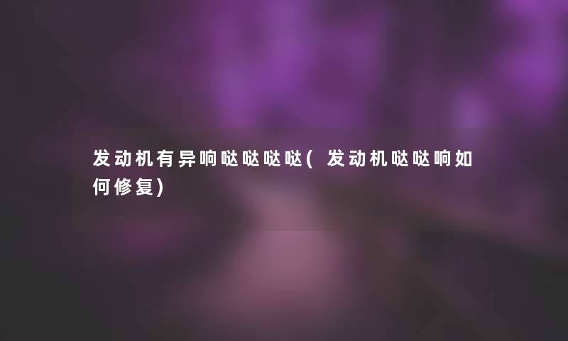 发动机有异响哒哒哒哒(发动机哒哒响如何修复) 发动机有异响哒哒哒哒(发动机哒哒响如何修复)