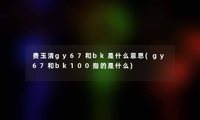 费玉清gy67和bk是什么意思(gy67和bk100指的是什么) 费玉清gy67和bk是什么意思(gy67和bk100指的是什么)