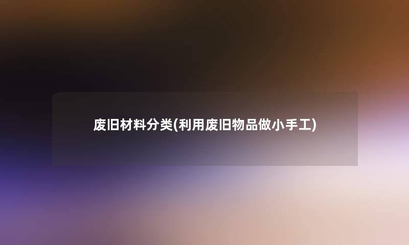 废旧材料分类(利用废旧物品做小手工) 废旧材料分类(利用废旧物品做小手工)