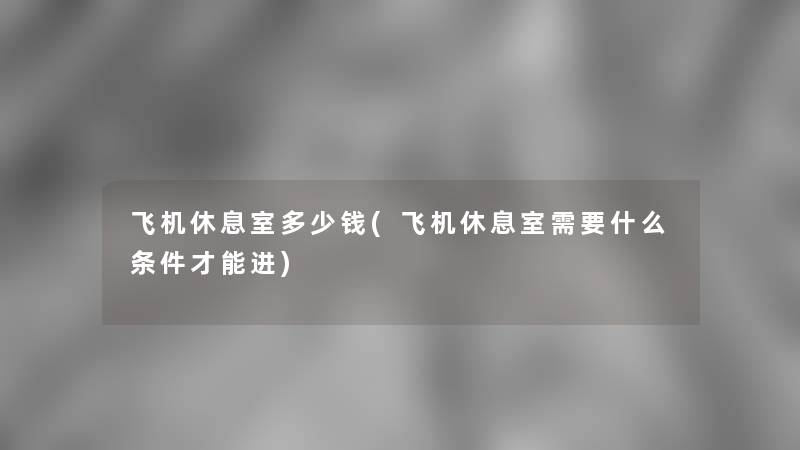飞机休息室多少钱(飞机休息室需要什么条件才能进) 飞机休息室多少钱(飞机休息室需要什么条件才能进)