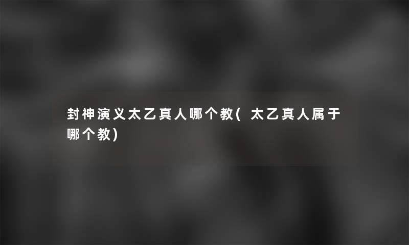 封神演义太乙真人哪个教(太乙真人属于哪个教) 封神演义太乙真人哪个教(太乙真人属于哪个教)