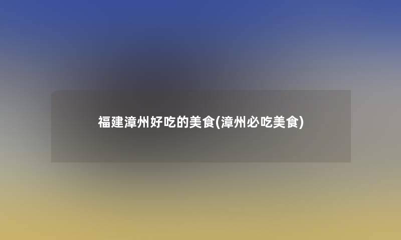 福建漳州好吃的美食(漳州必吃美食)