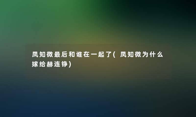 凤知微这里要说和谁在一起了(凤知微为什么嫁给赫连铮)