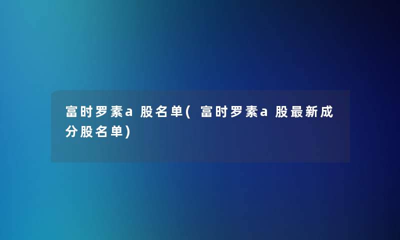 富时罗素a股名单(富时罗素a股新成分股名单) 富时罗素a股名单(富时罗素a股新成分股名单)