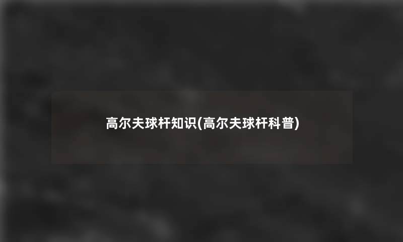 高尔夫球杆知识(高尔夫球杆科普) 高尔夫球杆知识(高尔夫球杆科普)