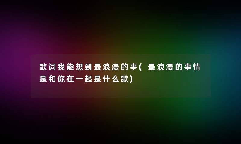 歌词我能想到浪漫的事(浪漫的事情是和你在一起是什么歌) 歌词我能想到浪漫的事(浪漫的事情是和你在一起是什么歌)