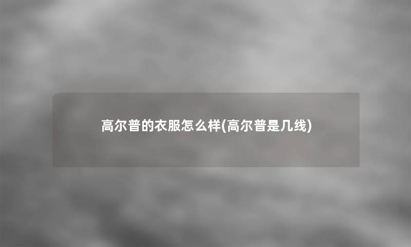 高尔普的衣服怎么样(高尔普是几线) 高尔普的衣服怎么样(高尔普是几线)
