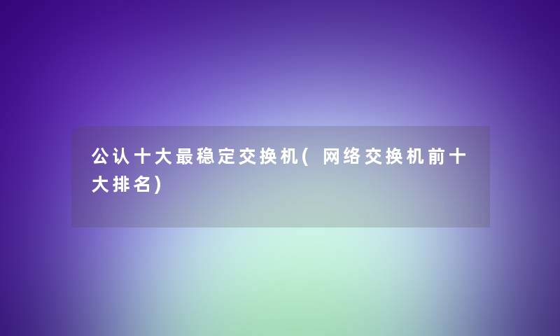 不错一些稳定交换机(网络交换机前一些推荐) 不错一些稳定交换机(网络交换机前一些推荐)