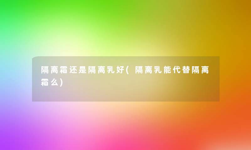 隔离霜还是隔离乳好(隔离乳能代替隔离霜么) 隔离霜还是隔离乳好(隔离乳能代替隔离霜么)