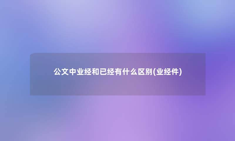 公文中业经和已经有什么区别(业经件) 公文中业经和已经有什么区别(业经件)