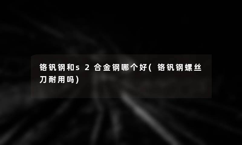 铬钒钢和s2合金钢哪个好(铬钒钢螺丝刀耐用吗) 铬钒钢和s2合金钢哪个好(铬钒钢螺丝刀耐用吗)