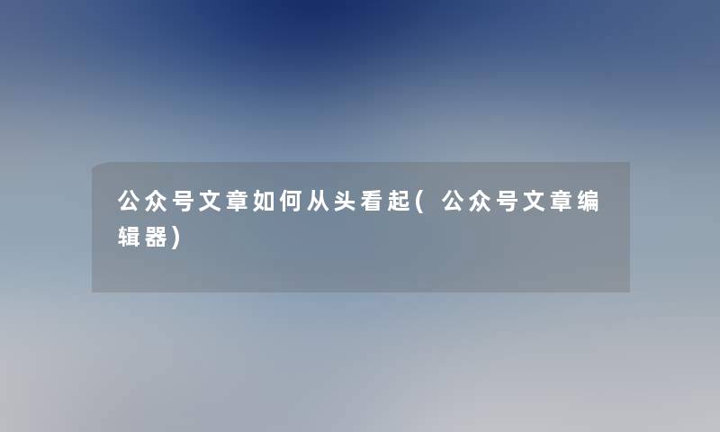 公众号文章如何从头看起(公众号文章编辑器) 公众号文章如何从头看起(公众号文章编辑器)