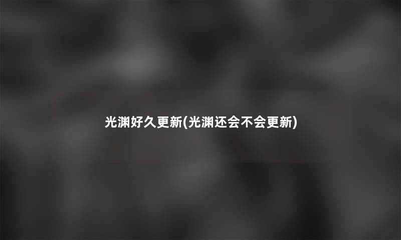 光渊好久更新(光渊还会不会更新) 光渊好久更新(光渊还会不会更新)