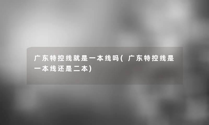 广东特控线就是一本线吗(广东特控线是一本线还是二本) 广东特控线就是一本线吗(广东特控线是一本线还是二本)