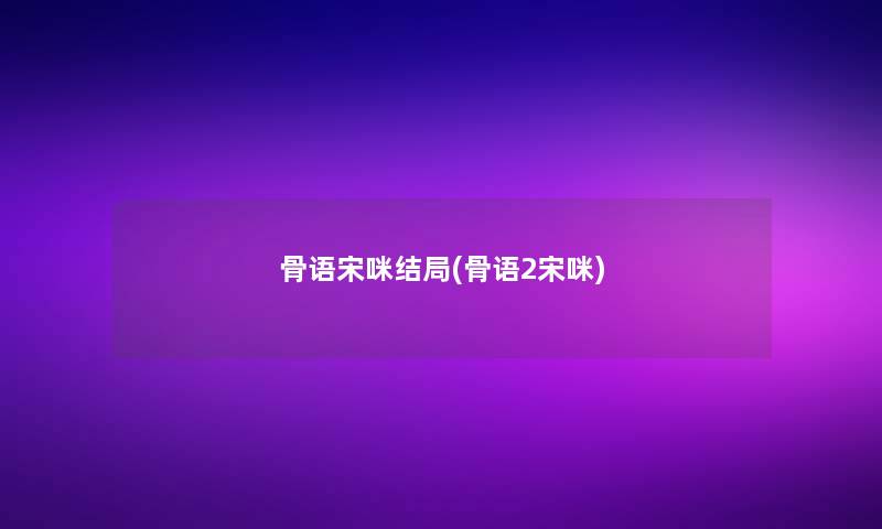 骨语宋咪结局(骨语2宋咪) 骨语宋咪结局(骨语2宋咪)