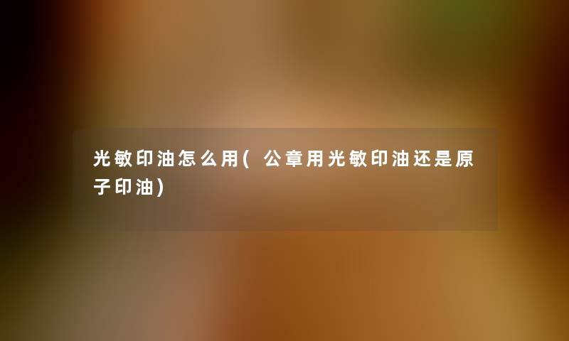 光敏印油怎么用(公章用光敏印油还是原子印油) 光敏印油怎么用(公章用光敏印油还是原子印油)