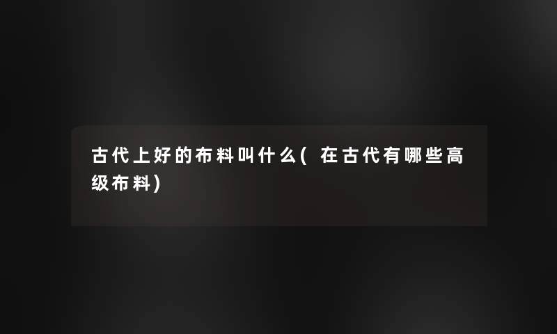 古代上好的布料叫什么(在古代有哪些高级布料) 古代上好的布料叫什么(在古代有哪些高级布料)