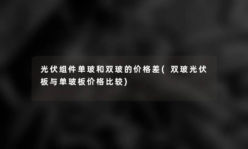光伏组件单玻和双玻的价格差(双玻光伏板与单玻板价格比较) 光伏组件单玻和双玻的价格差(双玻光伏板与单玻板价格比较)