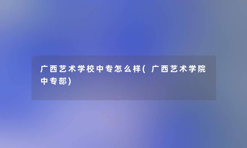 广西艺术学校中专怎么样(广西艺术学院中专部) 广西艺术学校中专怎么样(广西艺术学院中专部)