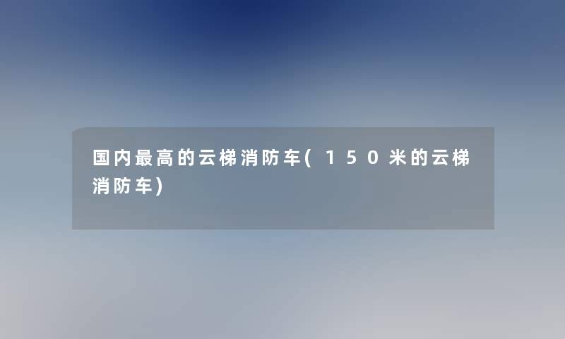 国内高的云梯消防车(150米的云梯消防车) 国内高的云梯消防车(150米的云梯消防车)