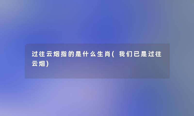 过往云烟指的是什么生肖(已是过往云烟) 过往云烟指的是什么生肖(已是过往云烟)