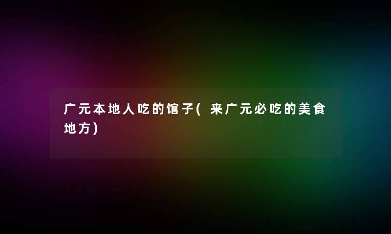 广元本地人吃的馆子(来广元必吃的美食地方) 广元本地人吃的馆子(来广元必吃的美食地方)