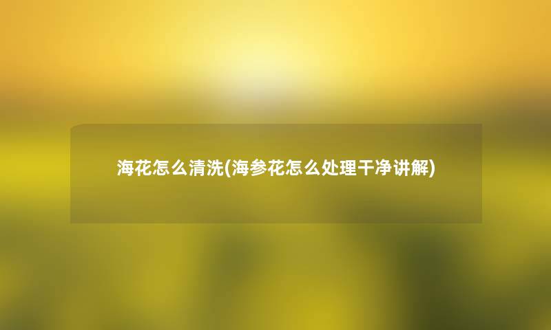 海花怎么清洗(海参花怎么处理干净讲解) 海花怎么清洗(海参花怎么处理干净讲解)