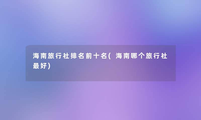 海南旅行社推荐前十名(海南哪个旅行社好) 海南旅行社推荐前十名(海南哪个旅行社好)