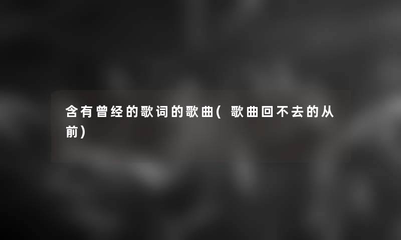 含有曾经的歌词的歌曲(歌曲回不去的从前) 含有曾经的歌词的歌曲(歌曲回不去的从前)