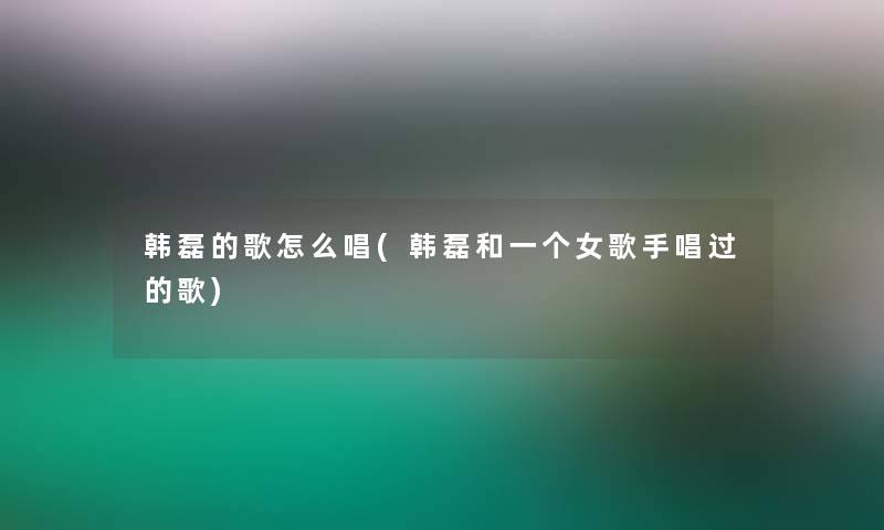 韩磊的歌怎么唱(韩磊和一个女歌手唱过的歌) 韩磊的歌怎么唱(韩磊和一个女歌手唱过的歌)