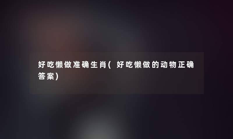 好吃懒做准确生肖(好吃懒做的动物正确答案) 好吃懒做准确生肖(好吃懒做的动物正确答案)