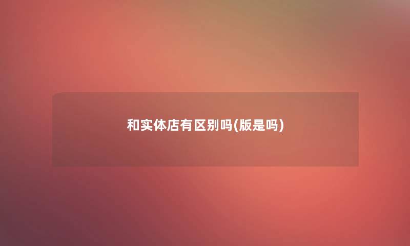 和实体店有区别吗(版是吗) 和实体店有区别吗(版是吗)
