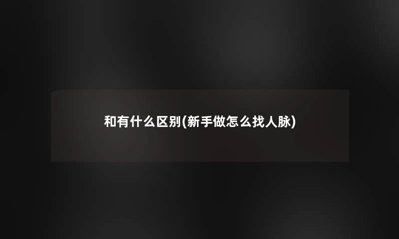 和有什么区别(新手做怎么找人脉) 和有什么区别(新手做怎么找人脉)