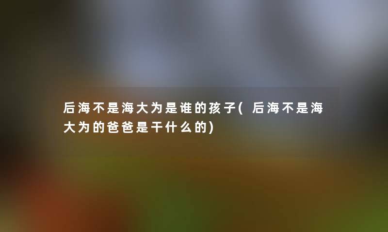 后海不是海大为是谁的孩子(后海不是海大为的爸爸是干什么的) 后海不是海大为是谁的孩子(后海不是海大为的爸爸是干什么的)