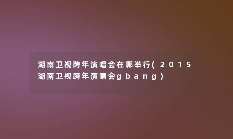 湖南卫视跨年演唱会在哪举行(2015湖南卫视跨年演唱会gbang) 湖南卫视跨年演唱会在哪举行(2015湖南卫视跨年演唱会gbang)