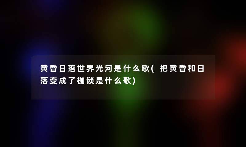 黄昏日落世界光河是什么歌(把黄昏和日落变成了枷锁是什么歌) 黄昏日落世界光河是什么歌(把黄昏和日落变成了枷锁是什么歌)