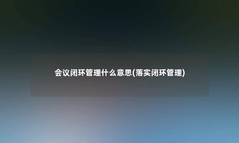 会议闭环管理什么意思(落实闭环管理) 会议闭环管理什么意思(落实闭环管理)